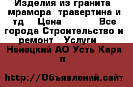 Изделия из гранита, мрамора, травертина и тд. › Цена ­ 1 000 - Все города Строительство и ремонт » Услуги   . Ненецкий АО,Усть-Кара п.